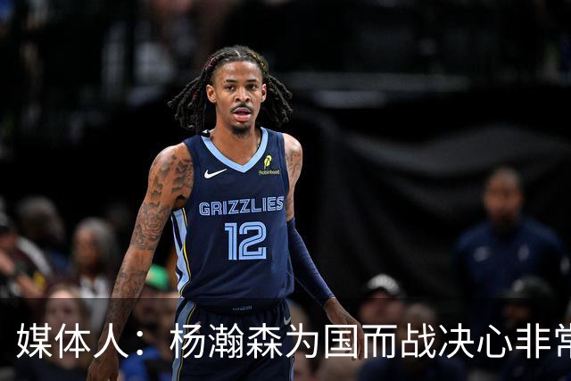 媒体人：杨瀚森为国而战决心非常坚定 拳拳报国之心令人印象深刻